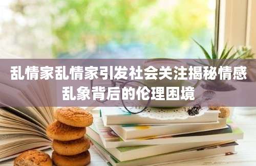 乱情家乱情家引发社会关注揭秘情感乱象背后的伦理困境