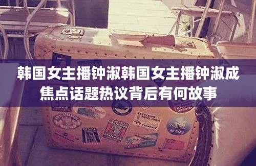 韩国女主播钟淑韩国女主播钟淑成焦点话题热议背后有何故事