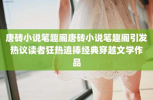唐砖小说笔趣阁唐砖小说笔趣阁引发热议读者狂热追捧经典穿越文学作品