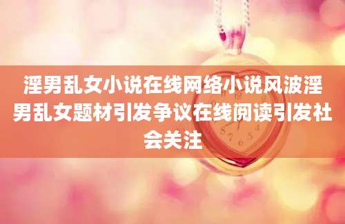 淫男乱女小说在线网络小说风波淫男乱女题材引发争议在线阅读引发社会关注
