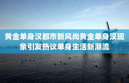 黄金单身汉都市新风尚黄金单身汉现象引发热议单身生活新潮流