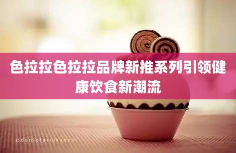 色拉拉色拉拉品牌新推系列引领健康饮食新潮流
