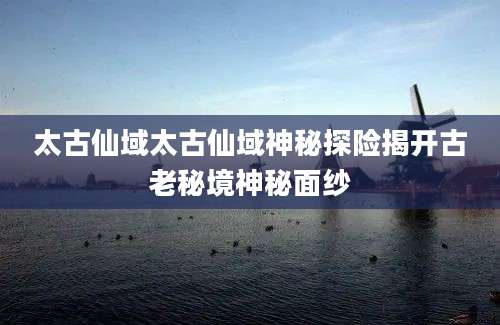 太古仙域太古仙域神秘探险揭开古老秘境神秘面纱