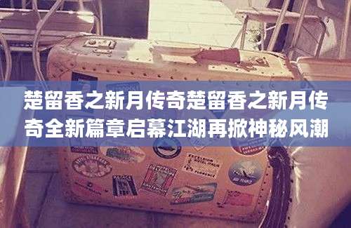 楚留香之新月传奇楚留香之新月传奇全新篇章启幕江湖再掀神秘风潮