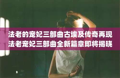 法老的宠妃三部曲古埃及传奇再现法老宠妃三部曲全新篇章即将揭晓