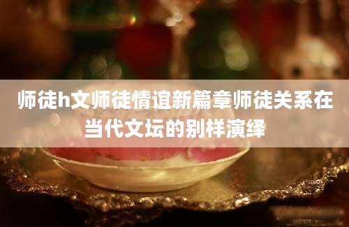 师徒h文师徒情谊新篇章师徒关系在当代文坛的别样演绎
