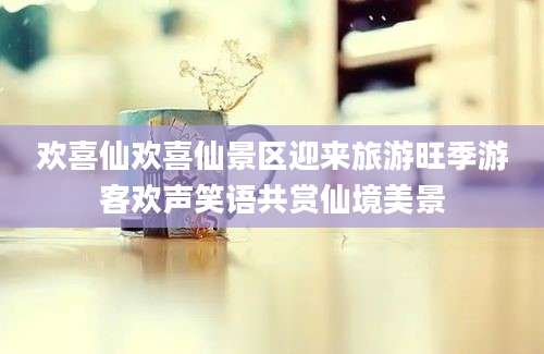 欢喜仙欢喜仙景区迎来旅游旺季游客欢声笑语共赏仙境美景
