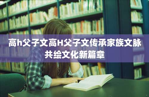 高h父子文高H父子文传承家族文脉共绘文化新篇章