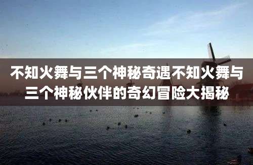 不知火舞与三个神秘奇遇不知火舞与三个神秘伙伴的奇幻冒险大揭秘