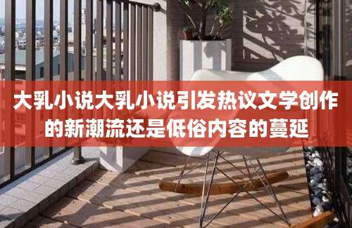 大乳小说大乳小说引发热议文学创作的新潮流还是低俗内容的蔓延