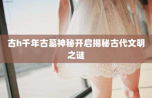 古h千年古墓神秘开启揭秘古代文明之谜