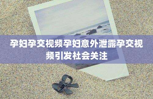 孕妇孕交视频孕妇意外泄露孕交视频引发社会关注