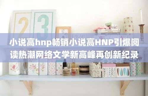 小说高hnp畅销小说高HNP引爆阅读热潮网络文学新高峰再创新纪录