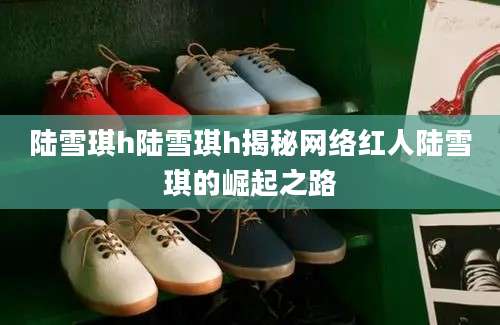 陆雪琪h陆雪琪h揭秘网络红人陆雪琪的崛起之路
