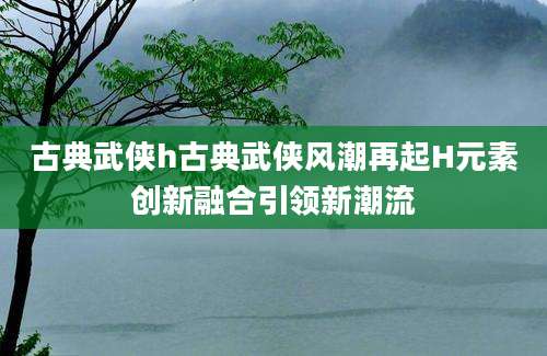 古典武侠h古典武侠风潮再起H元素创新融合引领新潮流