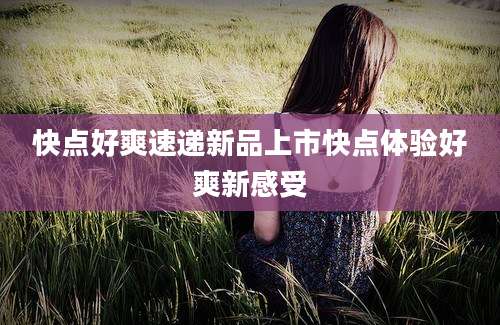 快点好爽速递新品上市快点体验好爽新感受