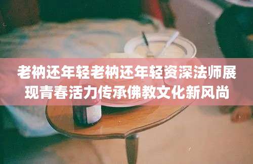 老衲还年轻老衲还年轻资深法师展现青春活力传承佛教文化新风尚
