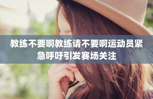教练不要啊教练请不要啊运动员紧急呼吁引发赛场关注