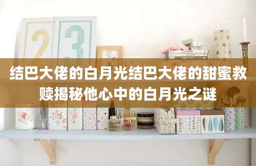 结巴大佬的白月光结巴大佬的甜蜜救赎揭秘他心中的白月光之谜