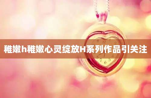 稚嫩h稚嫩心灵绽放H系列作品引关注