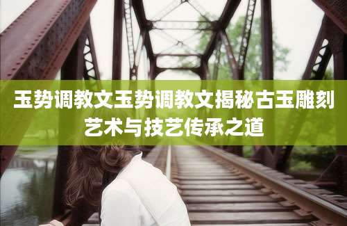 玉势调教文玉势调教文揭秘古玉雕刻艺术与技艺传承之道