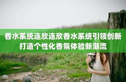 香水系统连欣连欣香水系统引领创新打造个性化香氛体验新潮流