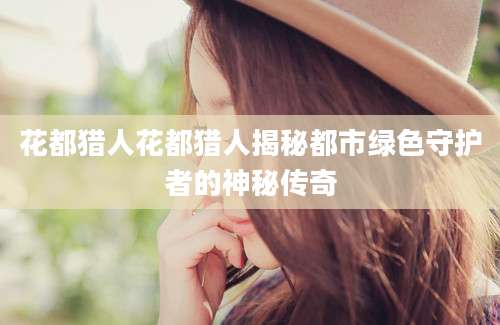 花都猎人花都猎人揭秘都市绿色守护者的神秘传奇