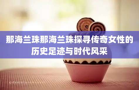 那海兰珠那海兰珠探寻传奇女性的历史足迹与时代风采