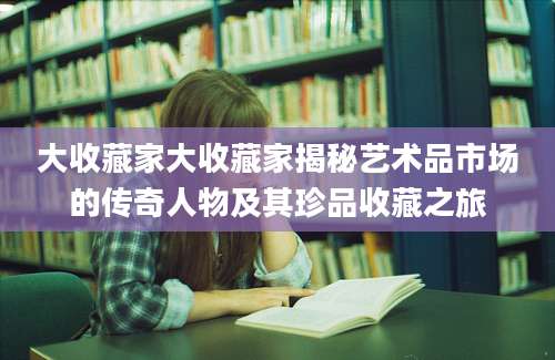 大收藏家大收藏家揭秘艺术品市场的传奇人物及其珍品收藏之旅