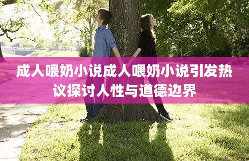 成人喂奶小说成人喂奶小说引发热议探讨人性与道德边界