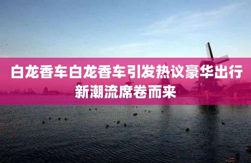 白龙香车白龙香车引发热议豪华出行新潮流席卷而来