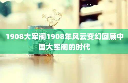 1908大军阀1908年风云变幻回顾中国大军阀的时代