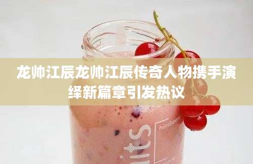 龙帅江辰龙帅江辰传奇人物携手演绎新篇章引发热议