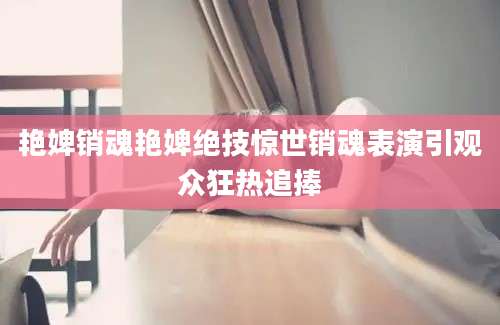 艳婢销魂艳婢绝技惊世销魂表演引观众狂热追捧