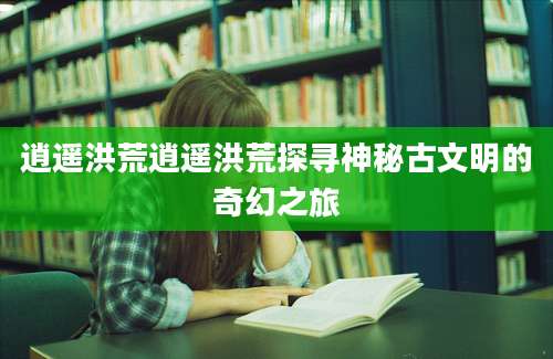 逍遥洪荒逍遥洪荒探寻神秘古文明的奇幻之旅