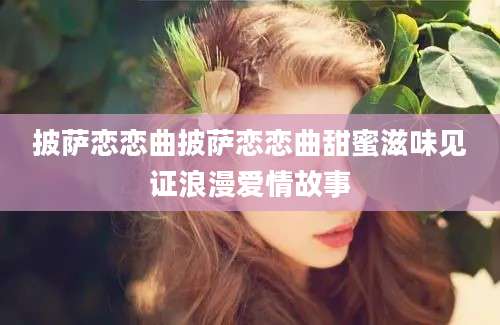 披萨恋恋曲披萨恋恋曲甜蜜滋味见证浪漫爱情故事