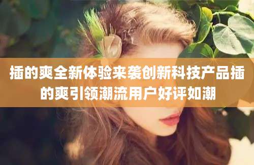 插的爽全新体验来袭创新科技产品插的爽引领潮流用户好评如潮