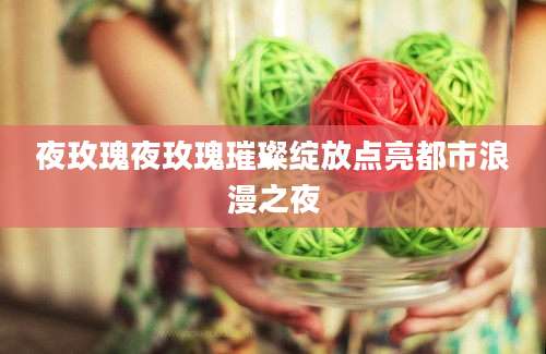 夜玫瑰夜玫瑰璀璨绽放点亮都市浪漫之夜
