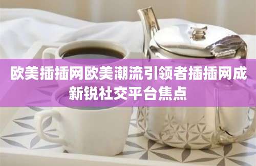 欧美插插网欧美潮流引领者插插网成新锐社交平台焦点