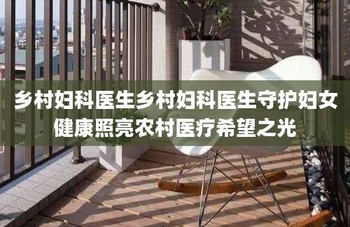 乡村妇科医生乡村妇科医生守护妇女健康照亮农村医疗希望之光