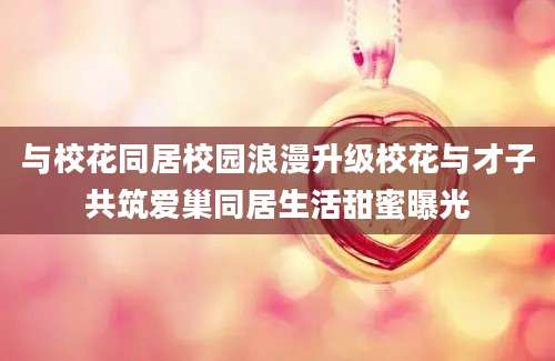 与校花同居校园浪漫升级校花与才子共筑爱巢同居生活甜蜜曝光