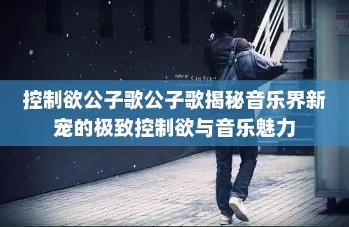 控制欲公子歌公子歌揭秘音乐界新宠的极致控制欲与音乐魅力