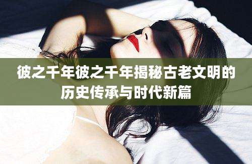 彼之千年彼之千年揭秘古老文明的历史传承与时代新篇