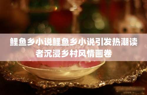 鲤鱼乡小说鲤鱼乡小说引发热潮读者沉浸乡村风情画卷