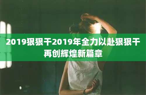 2019狠狠干2019年全力以赴狠狠干再创辉煌新篇章