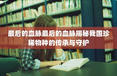 最后的血脉最后的血脉揭秘我国珍稀物种的传承与守护