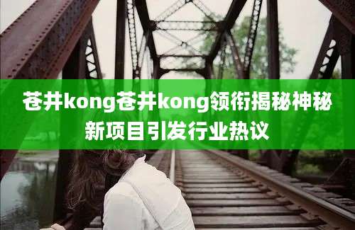 苍井kong苍井kong领衔揭秘神秘新项目引发行业热议