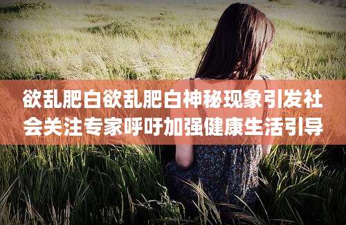 欲乱肥白欲乱肥白神秘现象引发社会关注专家呼吁加强健康生活引导