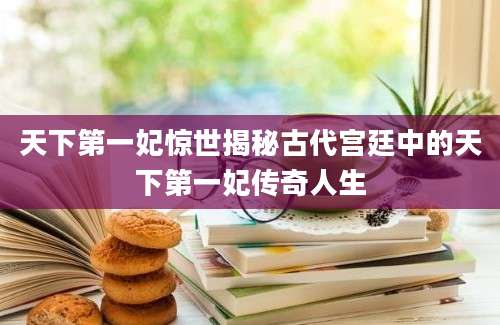天下第一妃惊世揭秘古代宫廷中的天下第一妃传奇人生