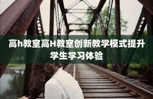 高h教室高H教室创新教学模式提升学生学习体验